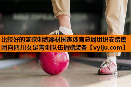 比较好的篮球训练器材国家体育总局组织安踏集团向四川女足青训队伍捐赠装备