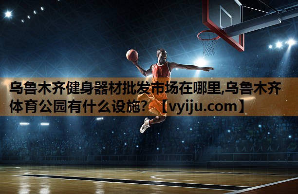 乌鲁木齐健身器材批发市场在哪里,乌鲁木齐体育公园有什么设施？