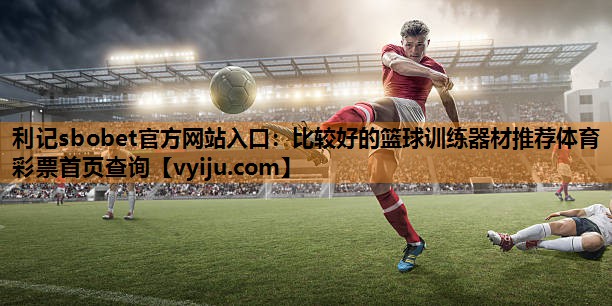 利记sbobet官方网站入口：比较好的篮球训练器材推荐体育彩票首页查询