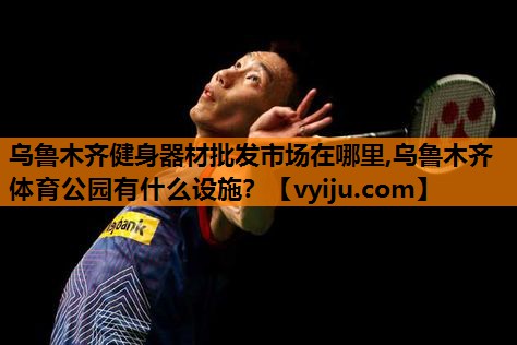 乌鲁木齐健身器材批发市场在哪里,乌鲁木齐体育公园有什么设施？
