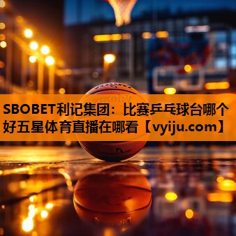 SBOBET利记集团：比赛乒乓球台哪个好五星体育直播在哪看