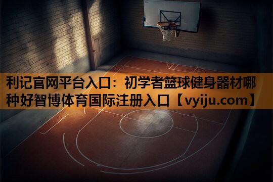 利记官网平台入口：初学者篮球健身器材哪种好智博体育国际注册入口
