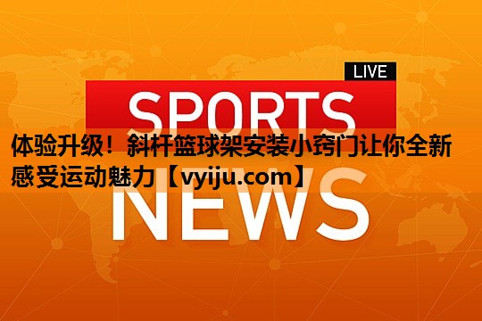 体验升级！斜杆篮球架安装小窍门让你全新感受运动魅力