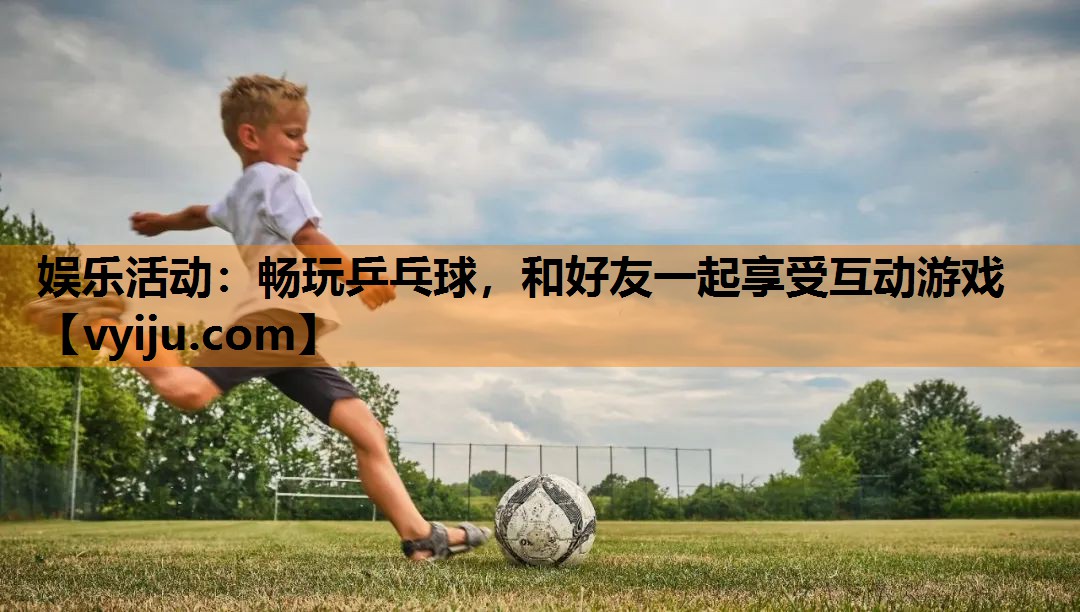 娱乐活动：畅玩乒乓球，和好友一起享受互动游戏