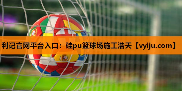利记官网平台入口：硅pu篮球场施工浩天