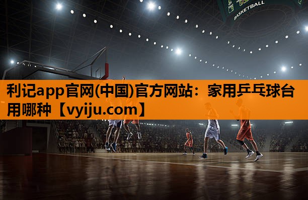 利记app官网(中国)官方网站：家用乒乓球台用哪种