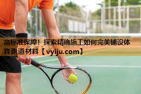 高标准保障!探索精确施工如何完美铺设体育跑道材料 高标准保障!探索精确施工如何完美铺设体育跑道材料